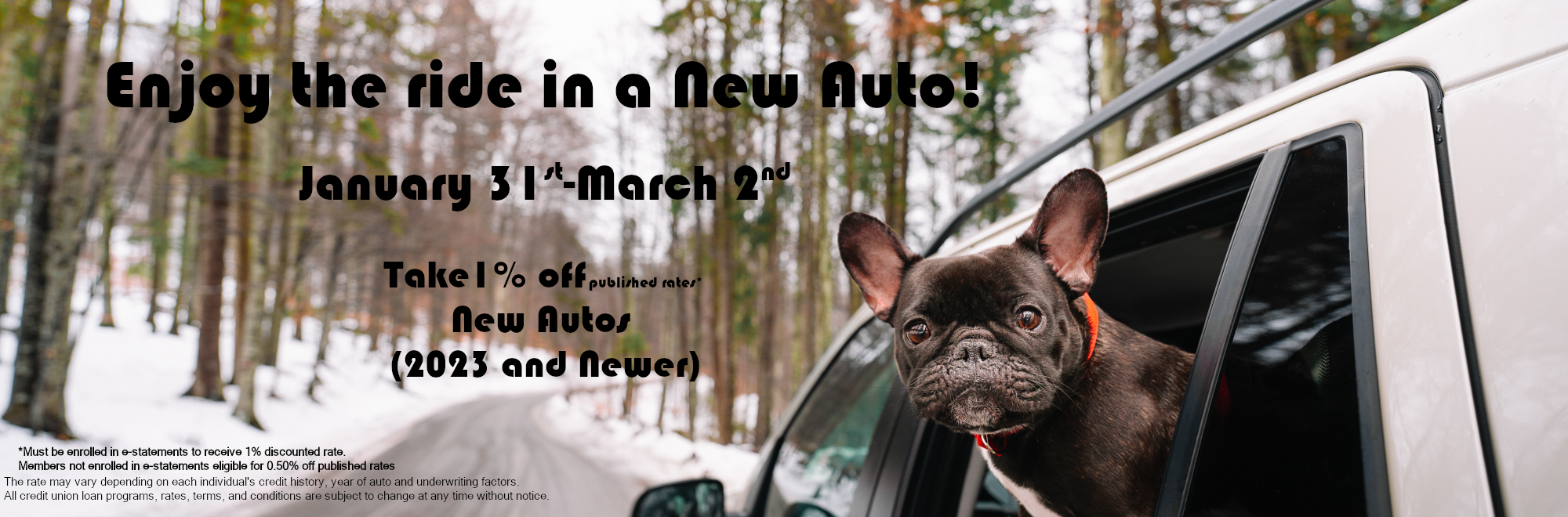 Enjoy the ride in a new Auto. Take 1% off published rates New Autos (2023 and Newer) January 31st-March 2nd *Must be enrolled in e-statements to receive 1% discounted rate. Members not enrolled in e-statements eligible for 0.50% off published rates The rate may vary depending on each individual's credit history, year of auto and underwriting factors. All credit union loan programs, rates, terms, and conditions are subject to change at any time without notice.