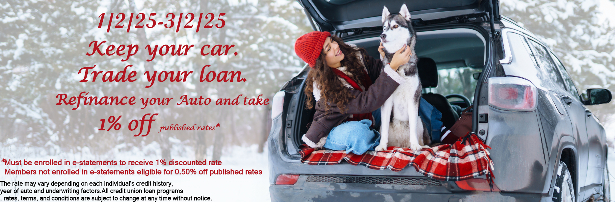 1/2/25-3/2/25 Keep your car. Trade your loan. Refinance your Auto and take 1% off published rates* *Must be enrolled in e-statements to receive 1% discounted rate. Members not enrolled fin e-statements eligible for 0.50% off published rates. The rate may vary depending on each individual's credit history, year of auto and underwriting factors.All credit union loan programs , rates, terms, and conditions are subject to change at any time without notice.