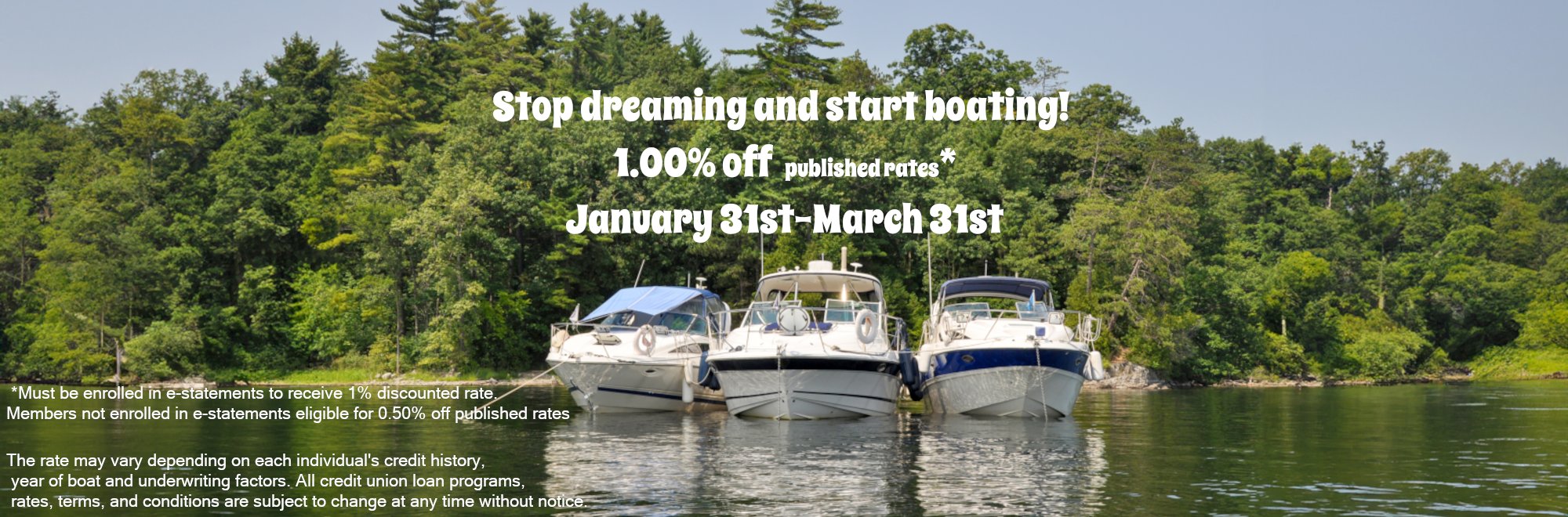 Stop dreaming and start boating! 1.00% off published rates* January 31st-March 31st *Must be enrolled in e-statements to receive 1% discounted rate. Members not enrolled in e-statements eligible for 0.50% off published rates The rate may vary depending on each individual's credit history, year of boat and underwriting factors. All credit union loan programs, rates, terms, and conditions are subject to change at any time without notice. 