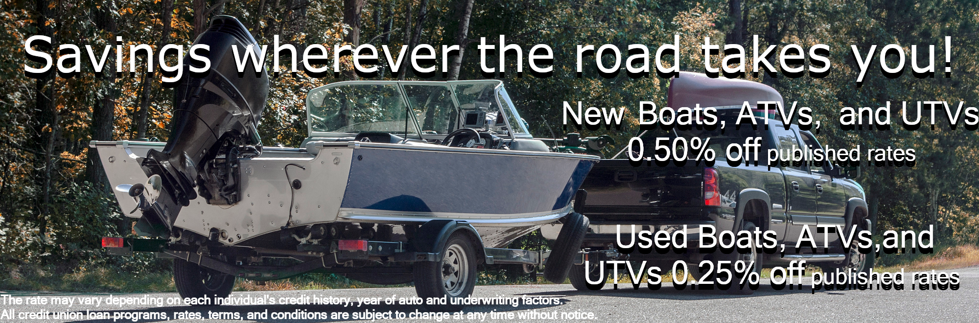 Savings wherever the road takes you! New Boats, ATVs, and UTVs 0.50% off published rates Used Boats, ATVs,and UTVs 0.25% off published rates The rate may vary depending on each individual's credit history, year of auto and underwriting factors. All credit union loan programs, rates, terms, and conditions are subject to change at any time without notice.