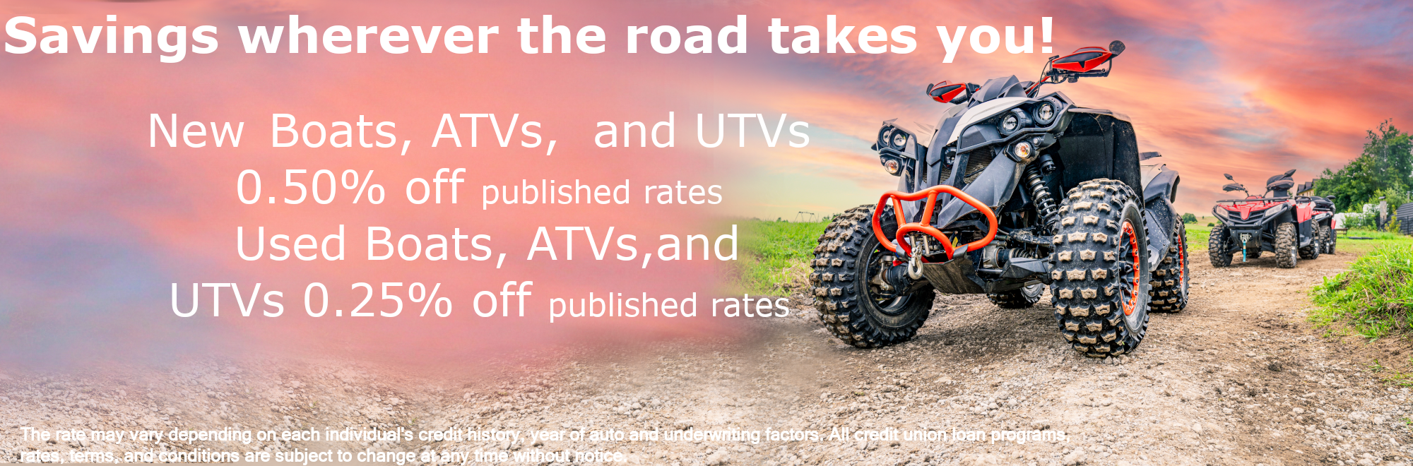 Savings wherever the road takes you! New Boats, ATVs, and UTVs 0.50% off published rates Used Boats, ATVs,and UTVs 0.25% off published rates The rate may vary depending on each individual's credit history, year of auto and underwriting factors. All credit union loan programs, rates, terms, and conditions are subject to change at any time without notice.